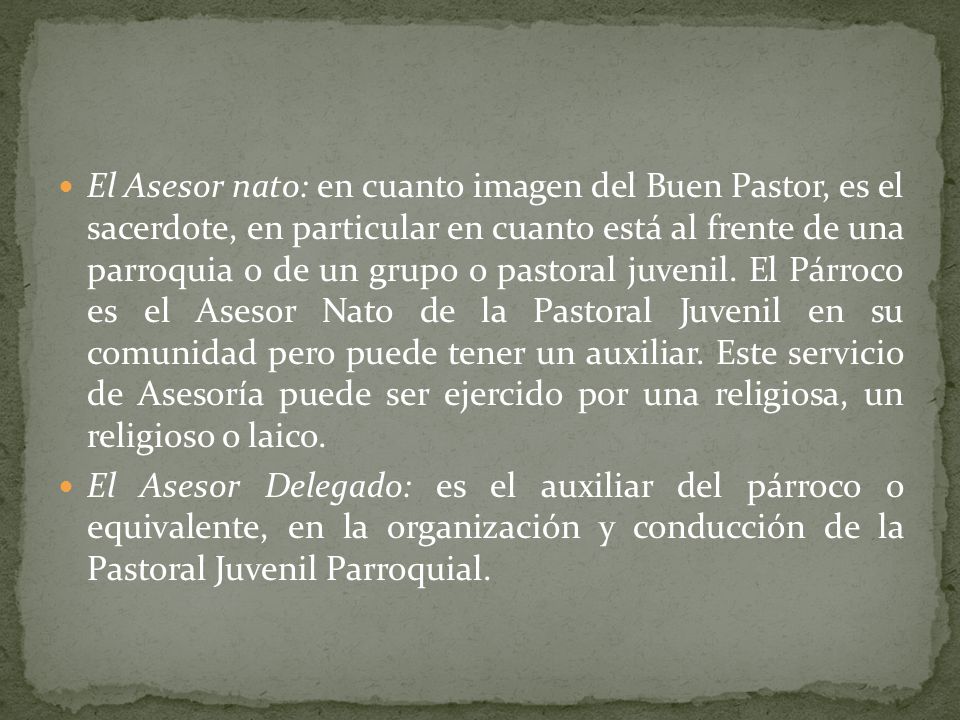 El Asesor nato: en cuanto imagen del Buen Pastor, es el sacerdote, en particular en cuanto está al frente de una parroquia o de un grupo o pastoral juvenil. El Párroco es el Asesor Nato de la Pastoral Juvenil en su comunidad pero puede tener un auxiliar. Este servicio de Asesoría puede ser ejercido por una religiosa, un religioso o laico.