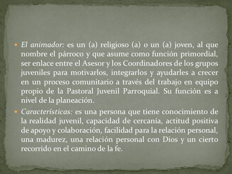 El animador: es un (a) religioso (a) o un (a) joven, al que nombre el párroco y que asume como función primordial, ser enlace entre el Asesor y los Coordinadores de los grupos juveniles para motivarlos, integrarlos y ayudarles a crecer en un proceso comunitario a través del trabajo en equipo propio de la Pastoral Juvenil Parroquial. Su función es a nivel de la planeación.