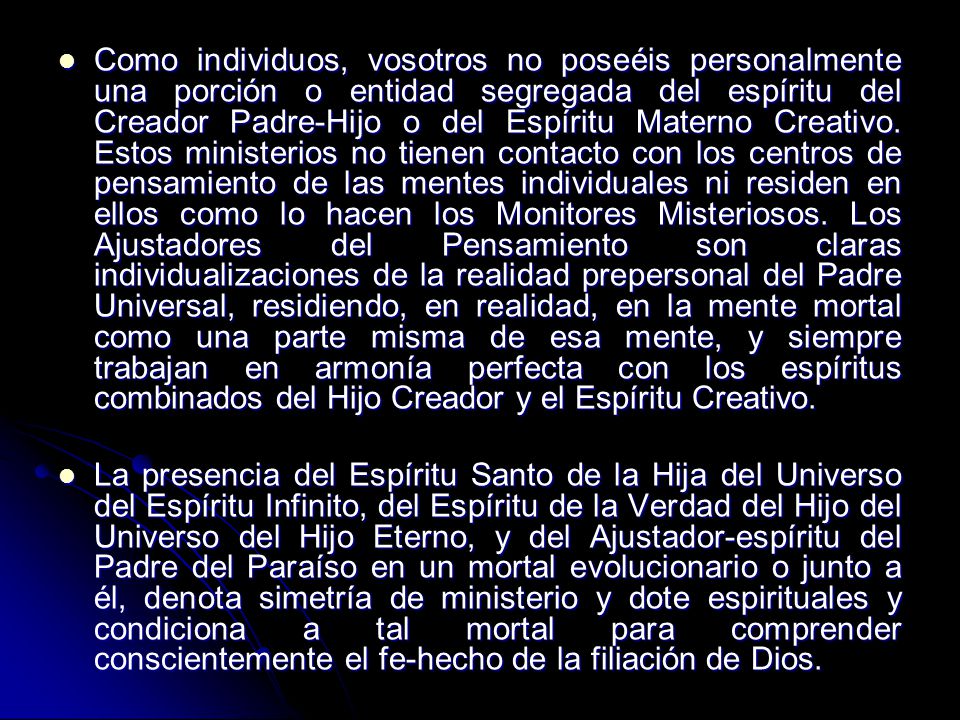 Como individuos, vosotros no poseéis personalmente una porción o entidad segregada del espíritu del Creador Padre-Hijo o del Espíritu Materno Creativo. Estos ministerios no tienen contacto con los centros de pensamiento de las mentes individuales ni residen en ellos como lo hacen los Monitores Misteriosos. Los Ajustadores del Pensamiento son claras individualizaciones de la realidad prepersonal del Padre Universal, residiendo, en realidad, en la mente mortal como una parte misma de esa mente, y siempre trabajan en armonía perfecta con los espíritus combinados del Hijo Creador y el Espíritu Creativo.