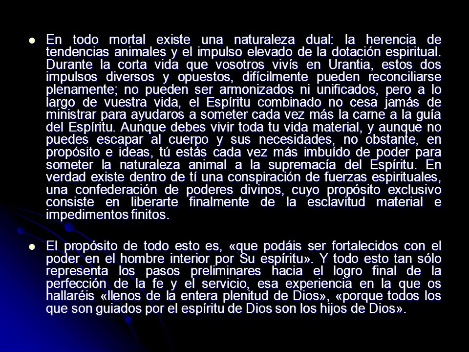 En todo mortal existe una naturaleza dual: la herencia de tendencias animales y el impulso elevado de la dotación espiritual. Durante la corta vida que vosotros vivís en Urantia, estos dos impulsos diversos y opuestos, difícilmente pueden reconciliarse plenamente; no pueden ser armonizados ni unificados, pero a lo largo de vuestra vida, el Espíritu combinado no cesa jamás de ministrar para ayudaros a someter cada vez más la carne a la guía del Espíritu. Aunque debes vivir toda tu vida material, y aunque no puedes escapar al cuerpo y sus necesidades, no obstante, en propósito e ideas, tú estás cada vez más imbuído de poder para someter la naturaleza animal a la supremacía del Espíritu. En verdad existe dentro de tí una conspiración de fuerzas espirituales, una confederación de poderes divinos, cuyo propósito exclusivo consiste en liberarte finalmente de la esclavitud material e impedimentos finitos.