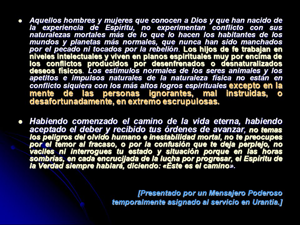 Aquellos hombres y mujeres que conocen a Dios y que han nacido de la experiencia de Espíritu, no experimentan conflicto con sus naturalezas mortales más de lo que lo hacen los habitantes de los mundos y planetas más normales, que nunca han sido manchados por el pecado ni tocados por la rebelión. Los hijos de fe trabajan en niveles intelectuales y viven en planos espirituales muy por encima de los conflictos producidos por desenfrenados o desnaturalizados deseos físicos. Los estímulos normales de los seres animales y los apetitos e impulsos naturales de la naturaleza física no están en conflicto siquiera con los más altos logros espirituales excepto en la mente de las personas ignorantes, mal instruidas, o desafortunadamente, en extremo escrupulosas.
