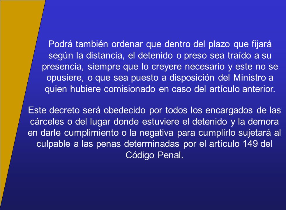 Podrá también ordenar que dentro del plazo que fijará según la distancia, el detenido o preso sea traído a su presencia, siempre que lo creyere necesario y este no se opusiere, o que sea puesto a disposición del Ministro a quien hubiere comisionado en caso del artículo anterior.