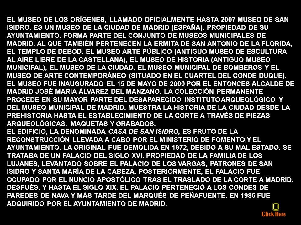 EL MUSEO DE LOS ORÍGENES, LLAMADO OFICIALMENTE HASTA 2007 MUSEO DE SAN ISIDRO, ES UN MUSEO DE LA CIUDAD DE MADRID (ESPAÑA), PROPIEDAD DE SU AYUNTAMIENTO. FORMA PARTE DEL CONJUNTO DE MUSEOS MUNICIPALES DE MADRID, AL QUE TAMBIÉN PERTENECEN LA ERMITA DE SAN ANTONIO DE LA FLORIDA, EL TEMPLO DE DEBOD, EL MUSEO ARTE PÚBLICO (ANTIGUO MUSEO DE ESCULTURA AL AIRE LIBRE DE LA CASTELLANA), EL MUSEO DE HISTORIA (ANTIGUO MUSEO MUNICIPAL), EL MUSEO DE LA CIUDAD, EL MUSEO MUNICIPAL DE BOMBEROS Y EL MUSEO DE ARTE CONTEMPORÁNEO (SITUADO EN EL CUARTEL DEL CONDE DUQUE). EL MUSEO FUE INAUGURADO EL 15 DE MAYO DE 2000 POR EL ENTONCES ALCALDE DE MADRID JOSÉ MARÍA ÁLVAREZ DEL MANZANO. LA COLECCIÓN PERMANENTE PROCEDE EN SU MAYOR PARTE DEL DESAPARECIDO INSTITUTO ARQUEOLÓGICO Y DEL MUSEO MUNICIPAL DE MADRID. MUESTRA LA HISTORIA DE LA CIUDAD DESDE LA PREHISTORIA HASTA EL ESTABLECIMIENTO DE LA CORTE A TRAVÉS DE PIEZAS ARQUEOLÓGICAS, MAQUETAS Y GRABADOS.