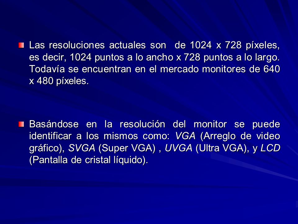 Las resoluciones actuales son de 1024 x 728 píxeles, es decir, 1024 puntos a lo ancho x 728 puntos a lo largo. Todavía se encuentran en el mercado monitores de 640 x 480 píxeles.