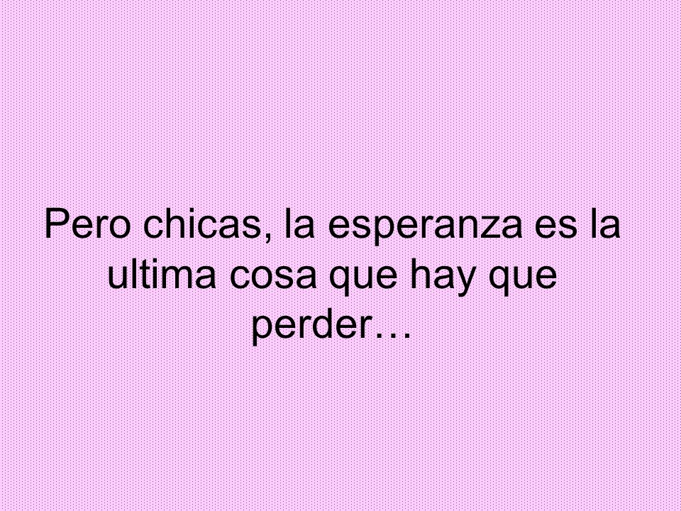 Pero chicas, la esperanza es la ultima cosa que hay que perder…