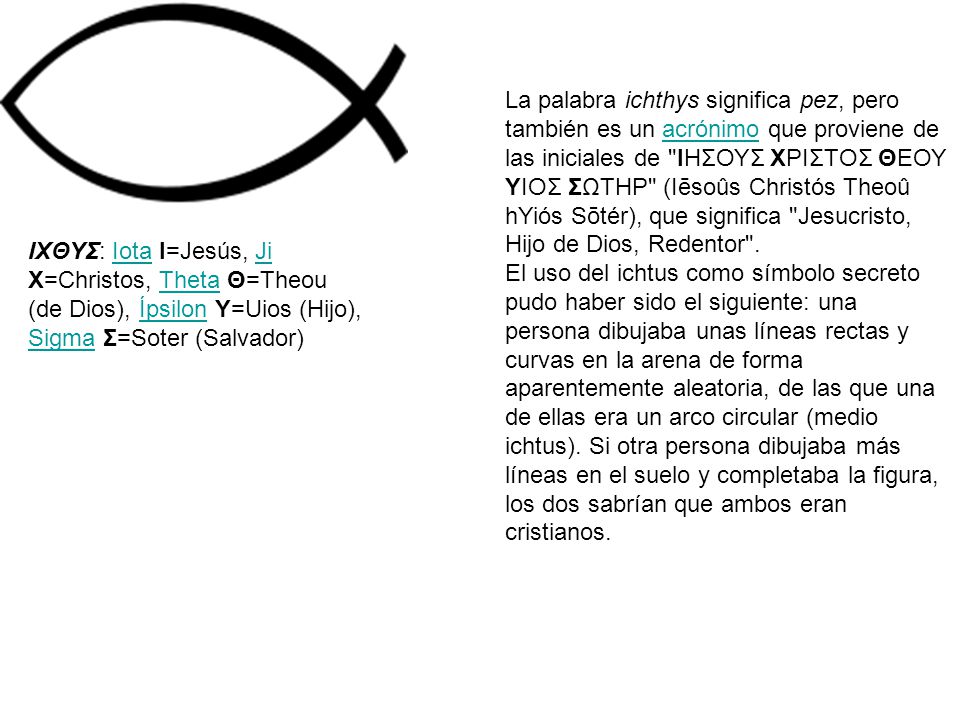 La palabra ichthys significa pez, pero también es un acrónimo que proviene de las iniciales de ΙΗΣΟΥΣ ΧΡΙΣΤΟΣ ΘΕΟΥ ΥΙΟΣ ΣΩΤΗΡ (Iēsoûs Christós Theoû hYiós Sōtér), que significa Jesucristo, Hijo de Dios, Redentor .