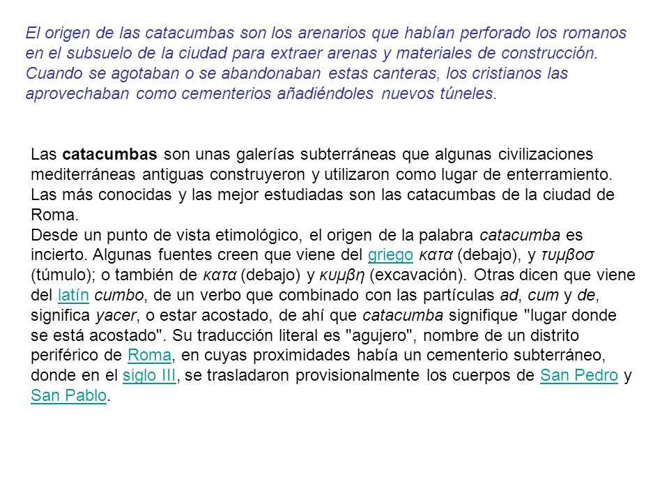 El origen de las catacumbas son los arenarios que habían perforado los romanos en el subsuelo de la ciudad para extraer arenas y materiales de construcción. Cuando se agotaban o se abandonaban estas canteras, los cristianos las aprovechaban como cementerios añadiéndoles nuevos túneles.