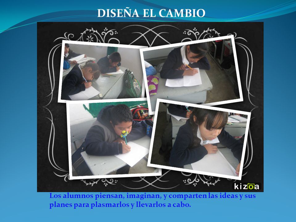 DISEÑA EL CAMBIO Los alumnos piensan, imaginan, y comparten las ideas y sus planes para plasmarlos y llevarlos a cabo.
