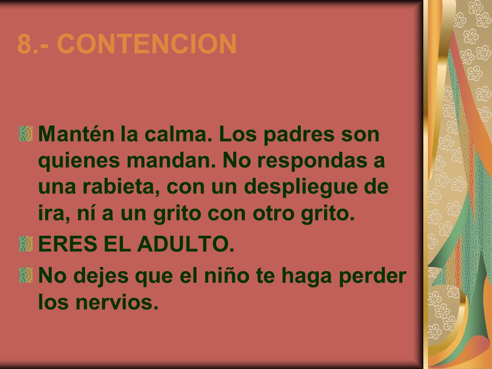 8.- CONTENCION Mantén la calma. Los padres son quienes mandan. No respondas a una rabieta, con un despliegue de ira, ní a un grito con otro grito.