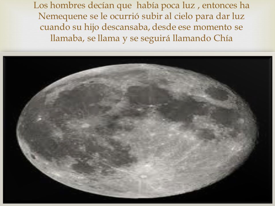 Los hombres decían que había poca luz , entonces ha Nemequene se le ocurrió subir al cielo para dar luz cuando su hijo descansaba, desde ese momento se llamaba, se llama y se seguirá llamando Chía