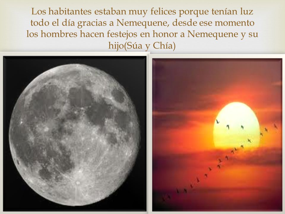 Los habitantes estaban muy felices porque tenían luz todo el día gracias a Nemequene, desde ese momento los hombres hacen festejos en honor a Nemequene y su hijo(Súa y Chía)