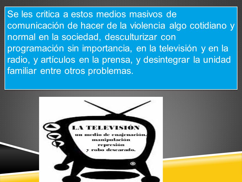 Se les critica a estos medios masivos de comunicación de hacer de la violencia algo cotidiano y normal en la sociedad, desculturizar con programación sin importancia, en la televisión y en la radio, y artículos en la prensa, y desintegrar la unidad familiar entre otros problemas.