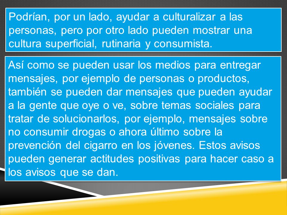 Podrían, por un lado, ayudar a culturalizar a las personas, pero por otro lado pueden mostrar una cultura superficial, rutinaria y consumista.