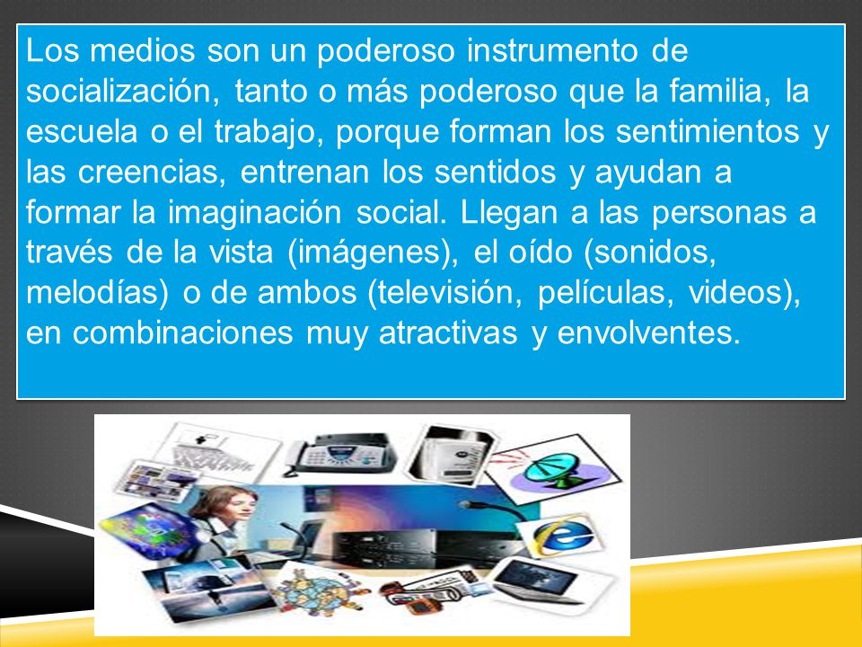 Los medios son un poderoso instrumento de socialización, tanto o más poderoso que la familia, la escuela o el trabajo, porque forman los sentimientos y las creencias, entrenan los sentidos y ayudan a formar la imaginación social.