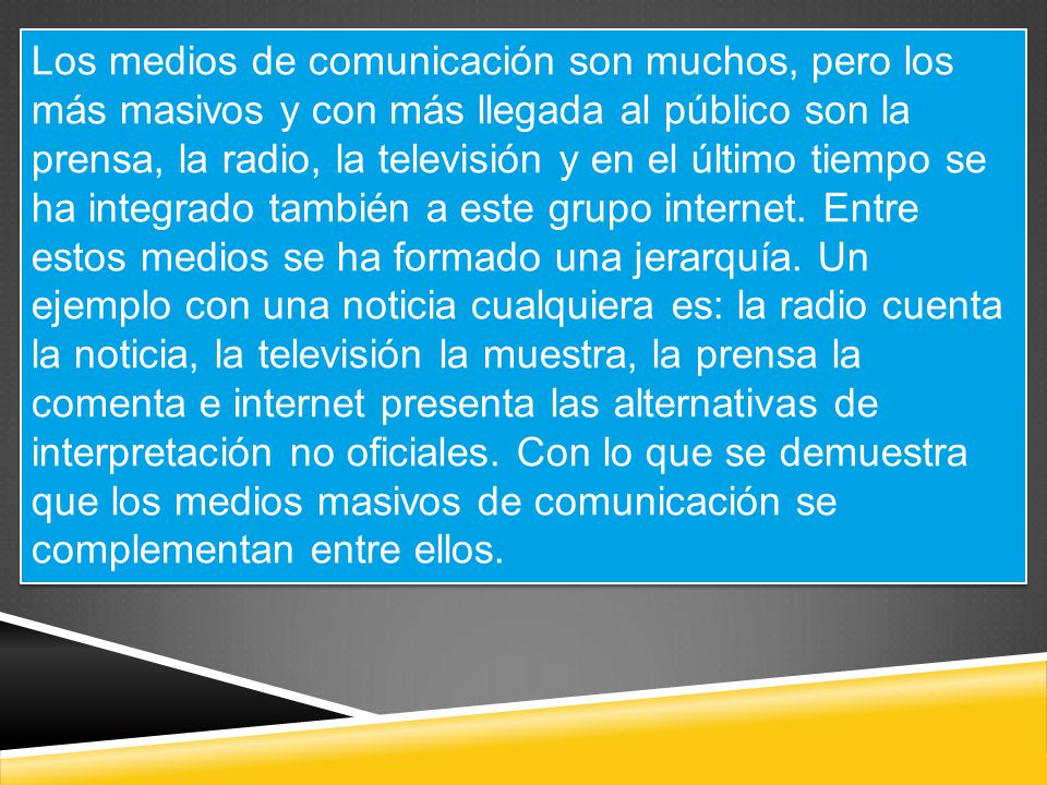 Los medios de comunicación son muchos, pero los más masivos y con más llegada al público son la prensa, la radio, la televisión y en el último tiempo se ha integrado también a este grupo internet.