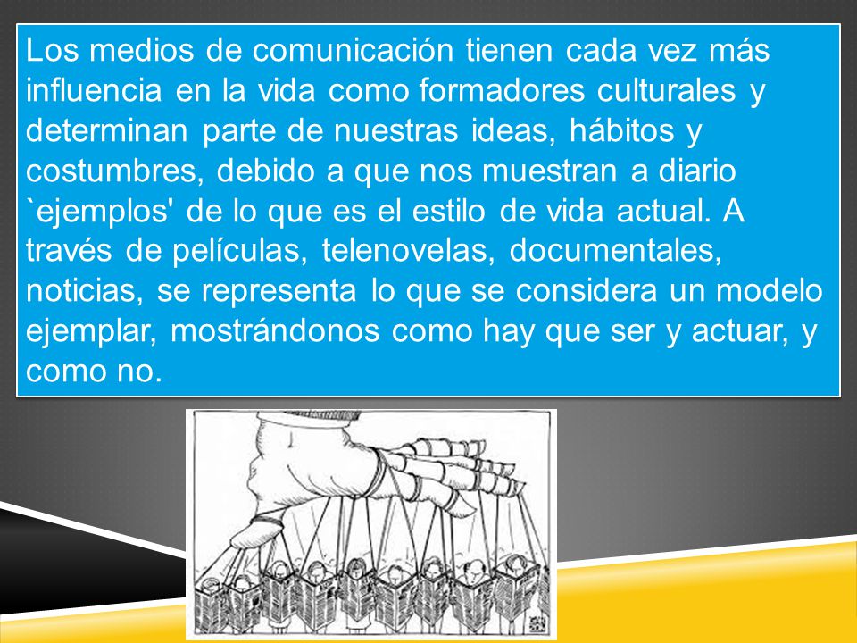 Los medios de comunicación tienen cada vez más influencia en la vida como formadores culturales y determinan parte de nuestras ideas, hábitos y costumbres, debido a que nos muestran a diario `ejemplos de lo que es el estilo de vida actual.