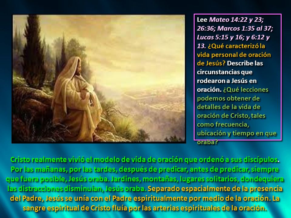 Lee Mateo 14:22 y 23; 26:36; Marcos 1:35 al 37; Lucas 5:15 y 16; y 6:12 y 13. ¿Qué caracterizó la vida personal de oración de Jesús Describe las circunstancias que rodearon a Jesús en oración. ¿Qué lecciones podemos obtener de detalles de la vida de oración de Cristo, tales como frecuencia, ubicación y tiempo en que oraba