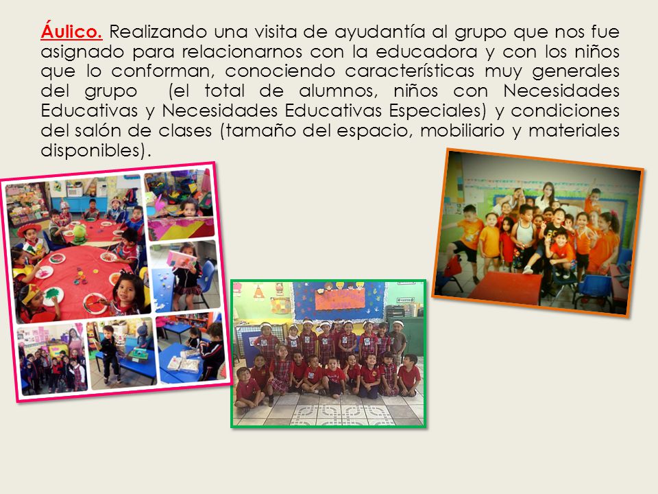 Áulico. Realizando una visita de ayudantía al grupo que nos fue asignado para relacionarnos con la educadora y con los niños que lo conforman, conociendo características muy generales del grupo (el total de alumnos, niños con Necesidades Educativas y Necesidades Educativas Especiales) y condiciones del salón de clases (tamaño del espacio, mobiliario y materiales disponibles).