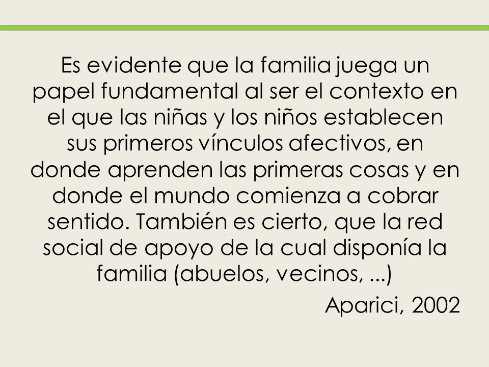Es evidente que la familia juega un papel fundamental al ser el contexto en el que las niñas y los niños establecen sus primeros vínculos afectivos, en donde aprenden las primeras cosas y en donde el mundo comienza a cobrar sentido. También es cierto, que la red social de apoyo de la cual disponía la familia (abuelos, vecinos, ...)