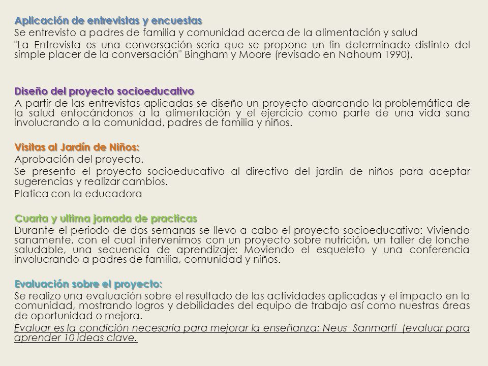 Aplicación de entrevistas y encuestas Se entrevisto a padres de familia y comunidad acerca de la alimentación y salud La Entrevista es una conversación seria que se propone un fin determinado distinto del simple placer de la conversación Bingham y Moore (revisado en Nahoum 1990), Diseño del proyecto socioeducativo A partir de las entrevistas aplicadas se diseño un proyecto abarcando la problemática de la salud enfocándonos a la alimentación y el ejercicio como parte de una vida sana involucrando a la comunidad, padres de familia y niños.