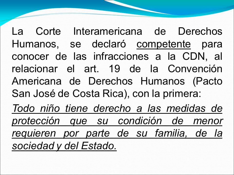 La Corte Interamericana de Derechos Humanos, se declaró competente para conocer de las infracciones a la CDN, al relacionar el art. 19 de la Convención Americana de Derechos Humanos (Pacto San José de Costa Rica), con la primera: