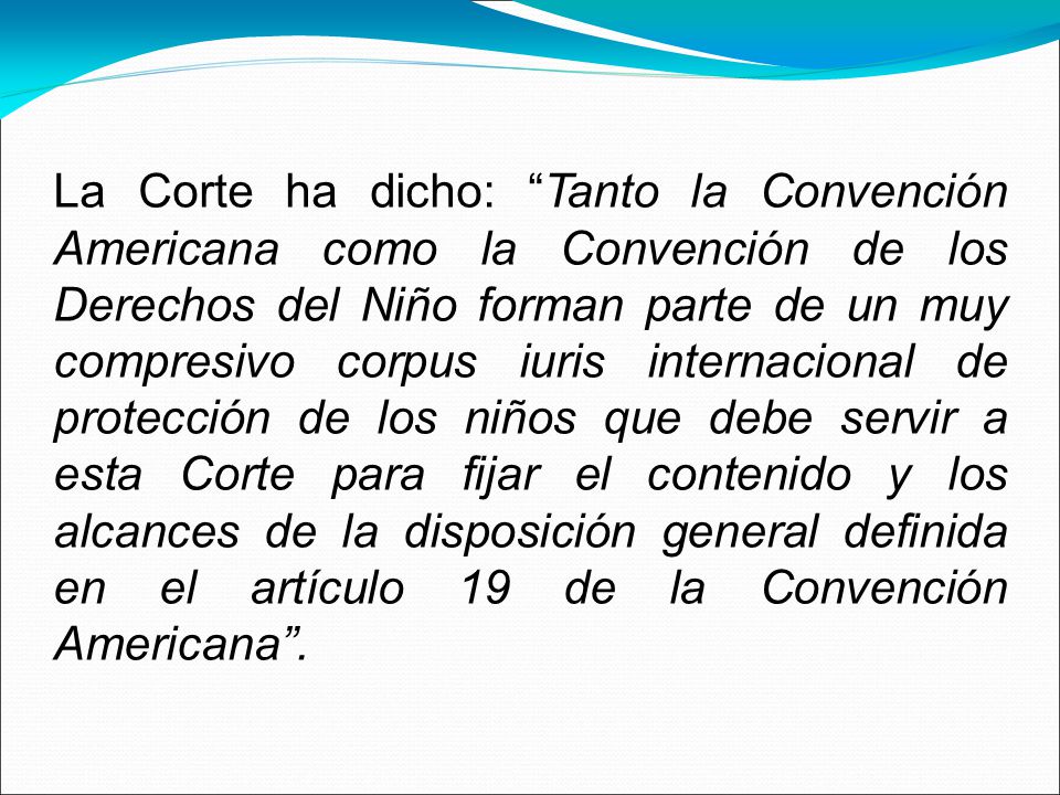 La Corte ha dicho: Tanto la Convención Americana como la Convención de los Derechos del Niño forman parte de un muy compresivo corpus iuris internacional de protección de los niños que debe servir a esta Corte para fijar el contenido y los alcances de la disposición general definida en el artículo 19 de la Convención Americana .