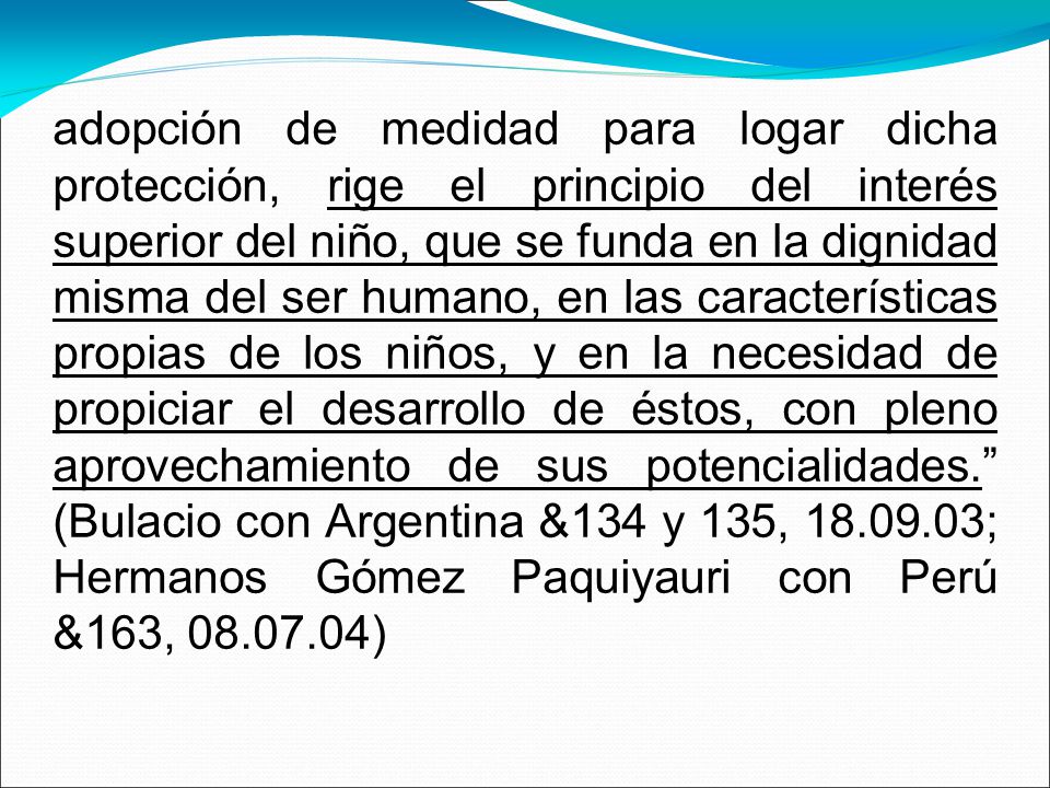 adopción de medidad para logar dicha protección, rige el principio del interés superior del niño, que se funda en la dignidad misma del ser humano, en las características propias de los niños, y en la necesidad de propiciar el desarrollo de éstos, con pleno aprovechamiento de sus potencialidades. (Bulacio con Argentina &134 y 135, ; Hermanos Gómez Paquiyauri con Perú &163, )