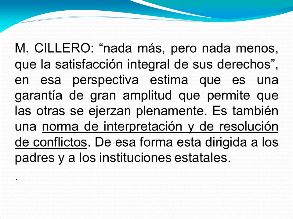 M. CILLERO: nada más, pero nada menos, que la satisfacción integral de sus derechos , en esa perspectiva estima que es una garantía de gran amplitud que permite que las otras se ejerzan plenamente. Es también una norma de interpretación y de resolución de conflictos. De esa forma esta dirigida a los padres y a los instituciones estatales.
