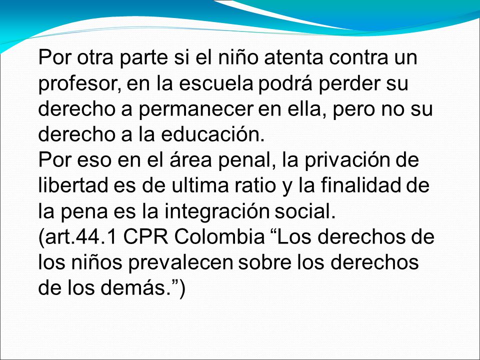 Por otra parte si el niño atenta contra un profesor, en la escuela podrá perder su derecho a permanecer en ella, pero no su derecho a la educación. Por eso en el área penal, la privación de libertad es de ultima ratio y la finalidad de la pena es la integración social.