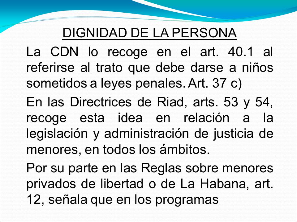 DIGNIDAD DE LA PERSONA La CDN lo recoge en el art al referirse al trato que debe darse a niños sometidos a leyes penales. Art. 37 c)