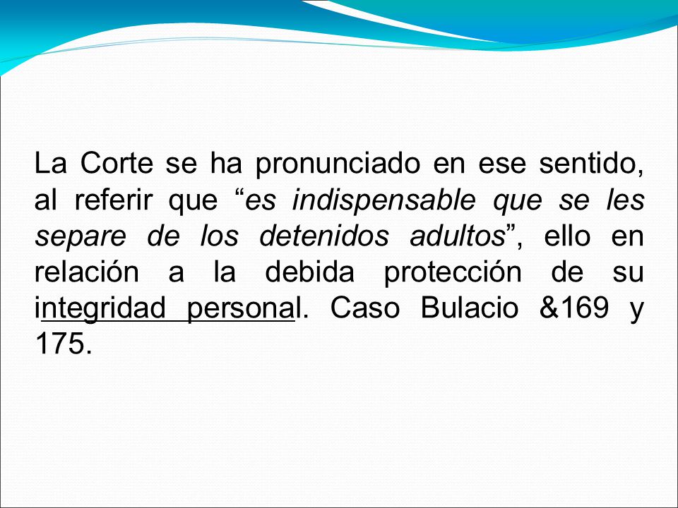 La Corte se ha pronunciado en ese sentido, al referir que es indispensable que se les separe de los detenidos adultos , ello en relación a la debida protección de su integridad personal.