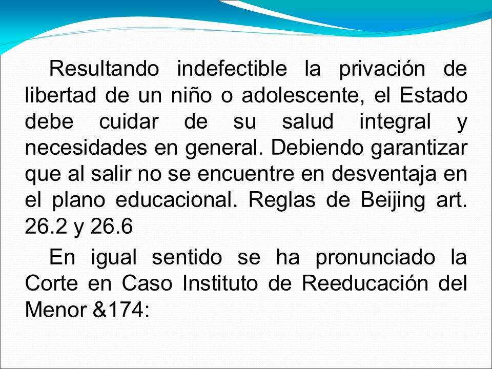 Resultando indefectible la privación de libertad de un niño o adolescente, el Estado debe cuidar de su salud integral y necesidades en general. Debiendo garantizar que al salir no se encuentre en desventaja en el plano educacional. Reglas de Beijing art y 26.6