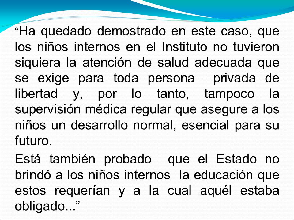 Ha quedado demostrado en este caso, que los niños internos en el Instituto no tuvieron siquiera la atención de salud adecuada que se exige para toda persona privada de libertad y, por lo tanto, tampoco la supervisión médica regular que asegure a los niños un desarrollo normal, esencial para su futuro.