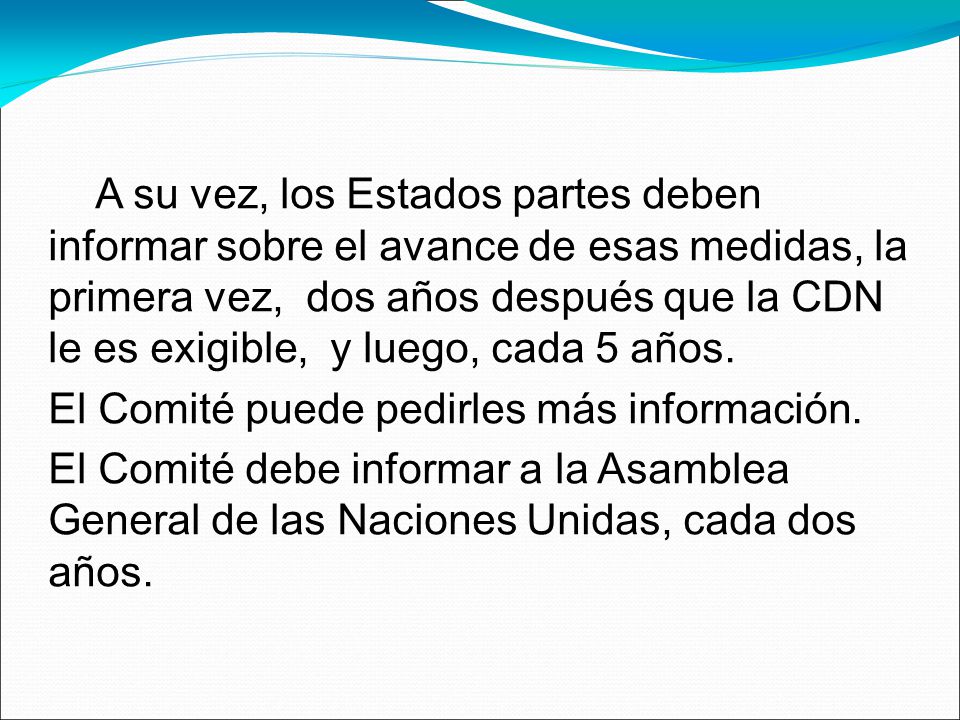 A su vez, los Estados partes deben informar sobre el avance de esas medidas, la primera vez, dos años después que la CDN le es exigible, y luego, cada 5 años.