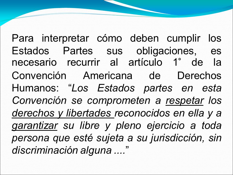Para interpretar cómo deben cumplir los Estados Partes sus obligaciones, es necesario recurrir al artículo 1° de la Convención Americana de Derechos Humanos: Los Estados partes en esta Convención se comprometen a respetar los derechos y libertades reconocidos en ella y a garantizar su libre y pleno ejercicio a toda persona que esté sujeta a su jurisdicción, sin discriminación alguna ....