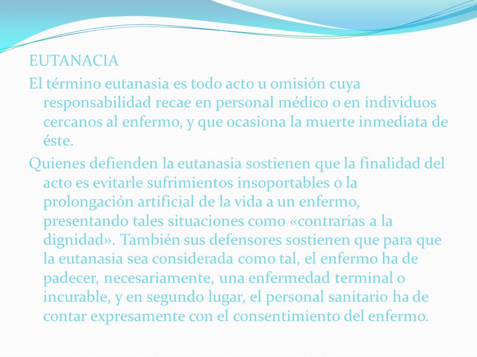 EUTANACIA El término eutanasia es todo acto u omisión cuya responsabilidad recae en personal médico o en individuos cercanos al enfermo, y que ocasiona la muerte inmediata de éste.