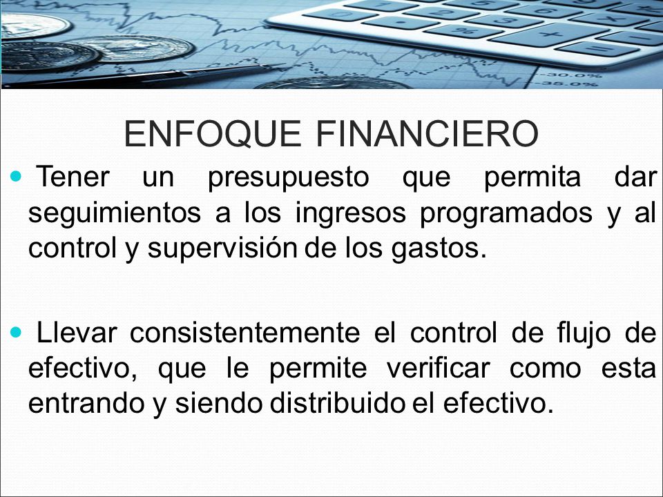 ENFOQUE FINANCIERO Tener un presupuesto que permita dar seguimientos a los ingresos programados y al control y supervisión de los gastos.