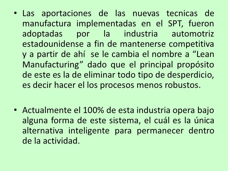 Las aportaciones de las nuevas tecnicas de manufactura implementadas en el SPT, fueron adoptadas por la industria automotriz estadounidense a fin de mantenerse competitiva y a partir de ahí se le cambia el nombre a Lean Manufacturing dado que el principal propósito de este es la de eliminar todo tipo de desperdicio, es decir hacer el los procesos menos robustos.