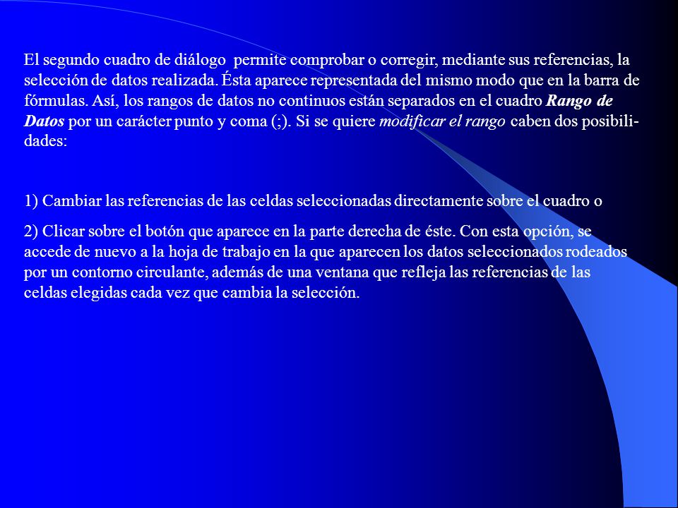 El segundo cuadro de diálogo permite comprobar o corregir, mediante sus referencias, la selección de datos realizada. Ésta aparece representada del mismo modo que en la barra de fórmulas. Así, los rangos de datos no continuos están separados en el cuadro Rango de Datos por un carácter punto y coma (;). Si se quiere modificar el rango caben dos posibili-dades: