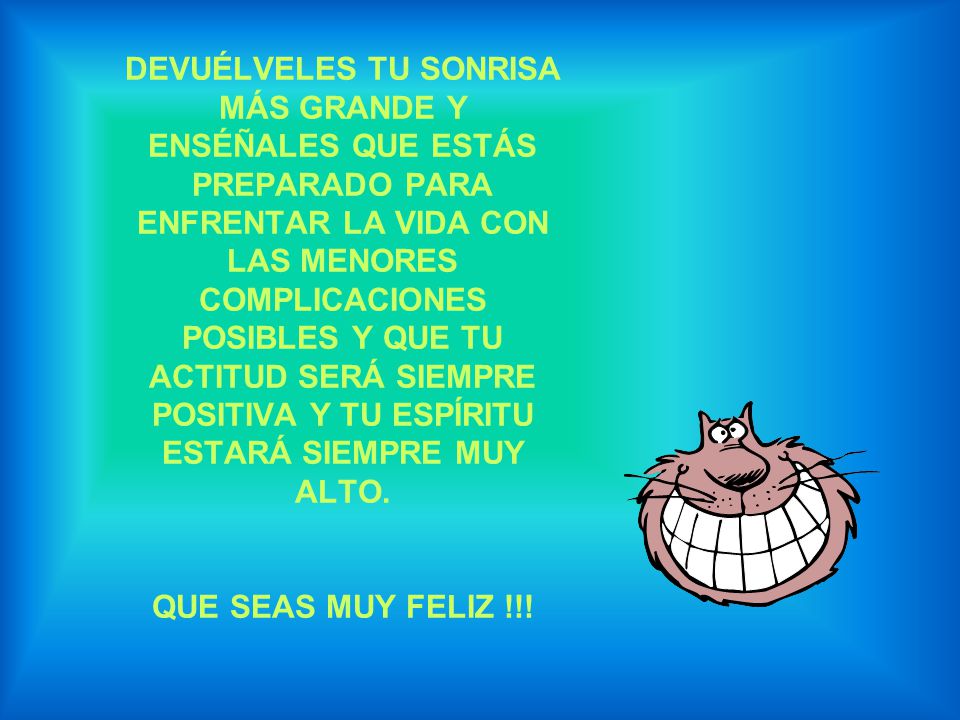 DEVUÉLVELES TU SONRISA MÁS GRANDE Y ENSÉÑALES QUE ESTÁS PREPARADO PARA ENFRENTAR LA VIDA CON LAS MENORES COMPLICACIONES POSIBLES Y QUE TU ACTITUD SERÁ SIEMPRE POSITIVA Y TU ESPÍRITU ESTARÁ SIEMPRE MUY ALTO.