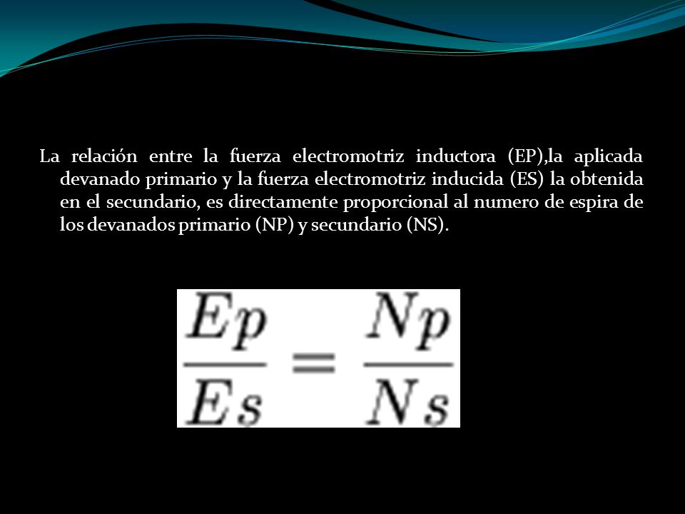 La relación entre la fuerza electromotriz inductora (EP),la aplicada devanado primario y la fuerza electromotriz inducida (ES) la obtenida en el secundario, es directamente proporcional al numero de espira de los devanados primario (NP) y secundario (NS).