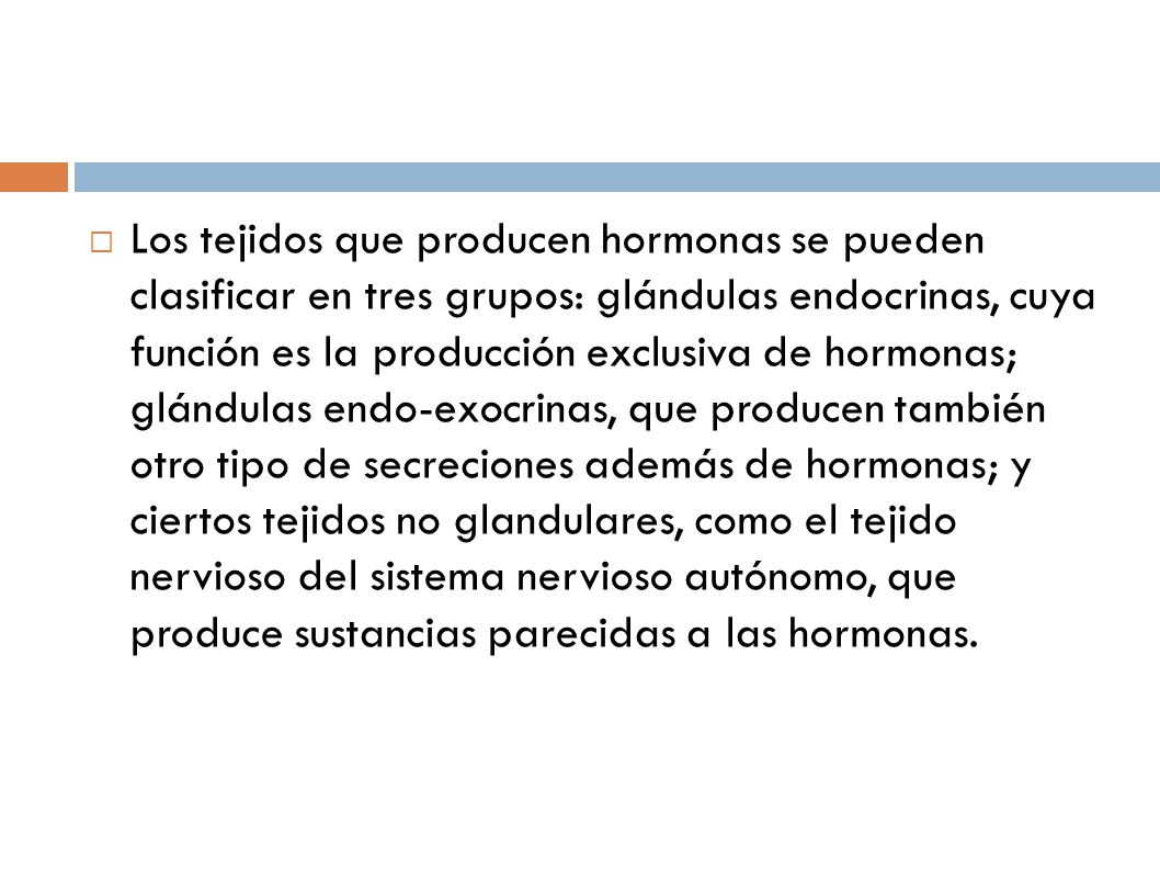 Los tejidos que producen hormonas se pueden clasificar en tres grupos: glándulas endocrinas, cuya función es la producción exclusiva de hormonas; glándulas endo-exocrinas, que producen también otro tipo de secreciones además de hormonas; y ciertos tejidos no glandulares, como el tejido nervioso del sistema nervioso autónomo, que produce sustancias parecidas a las hormonas.