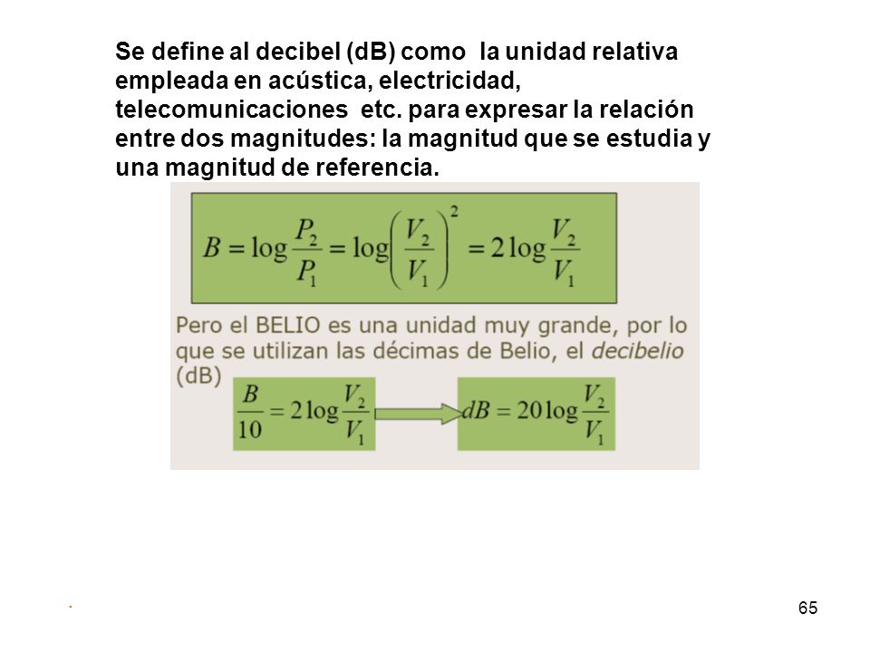 Se define al decibel (dB) como la unidad relativa empleada en acústica, electricidad, telecomunicaciones etc. para expresar la relación entre dos magnitudes: la magnitud que se estudia y una magnitud de referencia.