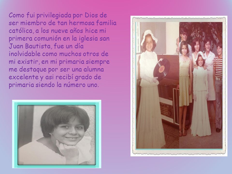 Como fui privilegiada por Dios de ser miembro de tan hermosa familia católica, a los nueve años hice mi primera comunión en la iglesia san Juan Bautista, fue un día inolvidable como muchos otros de mi existir, en mi primaria siempre me destaque por ser una alumna excelente y asi recibí grado de primaria siendo la número uno.