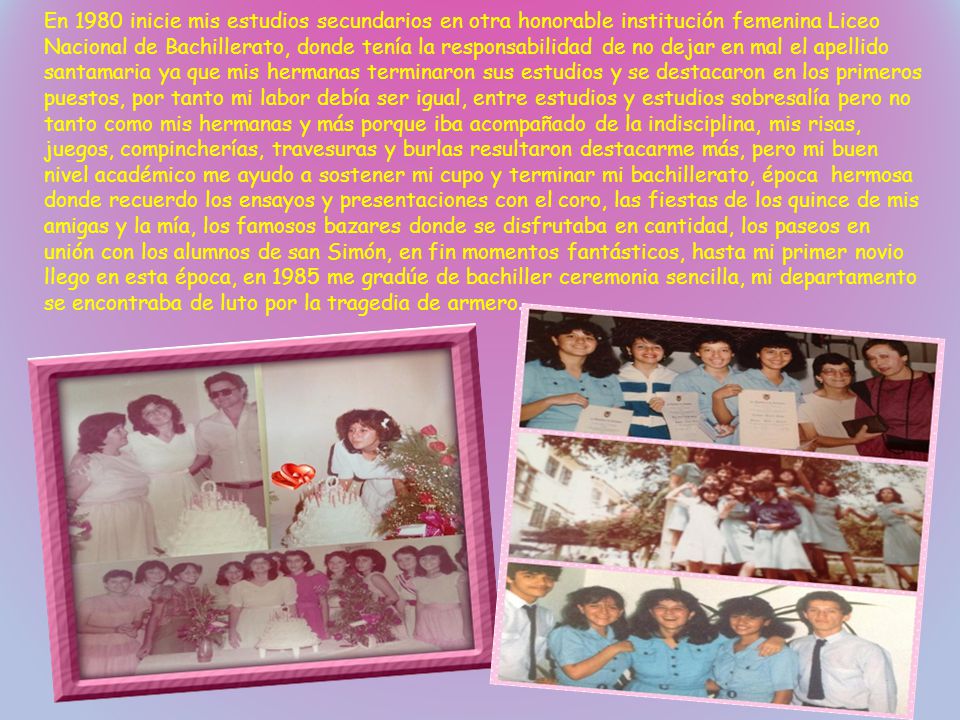 En 1980 inicie mis estudios secundarios en otra honorable institución femenina Liceo Nacional de Bachillerato, donde tenía la responsabilidad de no dejar en mal el apellido santamaria ya que mis hermanas terminaron sus estudios y se destacaron en los primeros puestos, por tanto mi labor debía ser igual, entre estudios y estudios sobresalía pero no tanto como mis hermanas y más porque iba acompañado de la indisciplina, mis risas, juegos, compincherías, travesuras y burlas resultaron destacarme más, pero mi buen nivel académico me ayudo a sostener mi cupo y terminar mi bachillerato, época hermosa donde recuerdo los ensayos y presentaciones con el coro, las fiestas de los quince de mis amigas y la mía, los famosos bazares donde se disfrutaba en cantidad, los paseos en unión con los alumnos de san Simón, en fin momentos fantásticos, hasta mi primer novio llego en esta época, en 1985 me gradúe de bachiller ceremonia sencilla, mi departamento se encontraba de luto por la tragedia de armero.