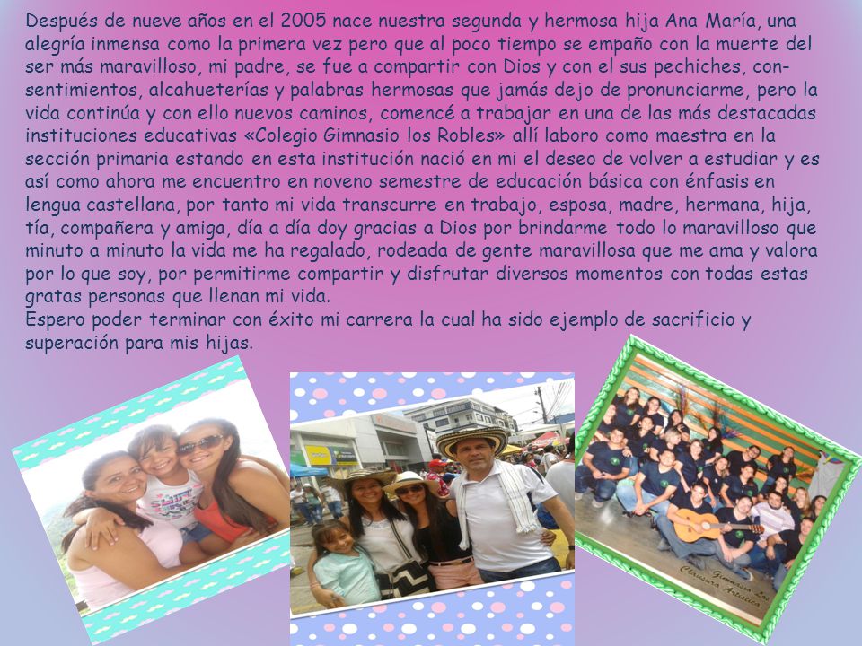 Después de nueve años en el 2005 nace nuestra segunda y hermosa hija Ana María, una alegría inmensa como la primera vez pero que al poco tiempo se empaño con la muerte del ser más maravilloso, mi padre, se fue a compartir con Dios y con el sus pechiches, con- sentimientos, alcahueterías y palabras hermosas que jamás dejo de pronunciarme, pero la vida continúa y con ello nuevos caminos, comencé a trabajar en una de las más destacadas instituciones educativas «Colegio Gimnasio los Robles» allí laboro como maestra en la sección primaria estando en esta institución nació en mi el deseo de volver a estudiar y es así como ahora me encuentro en noveno semestre de educación básica con énfasis en lengua castellana, por tanto mi vida transcurre en trabajo, esposa, madre, hermana, hija, tía, compañera y amiga, día a día doy gracias a Dios por brindarme todo lo maravilloso que minuto a minuto la vida me ha regalado, rodeada de gente maravillosa que me ama y valora por lo que soy, por permitirme compartir y disfrutar diversos momentos con todas estas gratas personas que llenan mi vida.