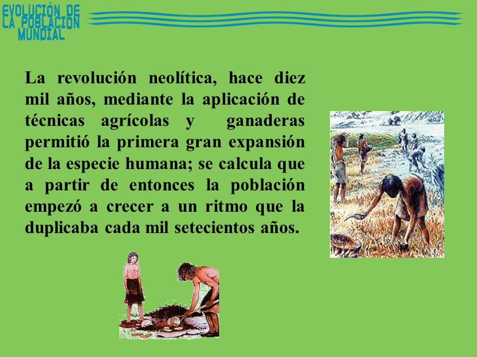 La revolución neolítica, hace diez mil años, mediante la aplicación de técnicas agrícolas y ganaderas permitió la primera gran expansión de la especie humana; se calcula que a partir de entonces la población empezó a crecer a un ritmo que la duplicaba cada mil setecientos años.