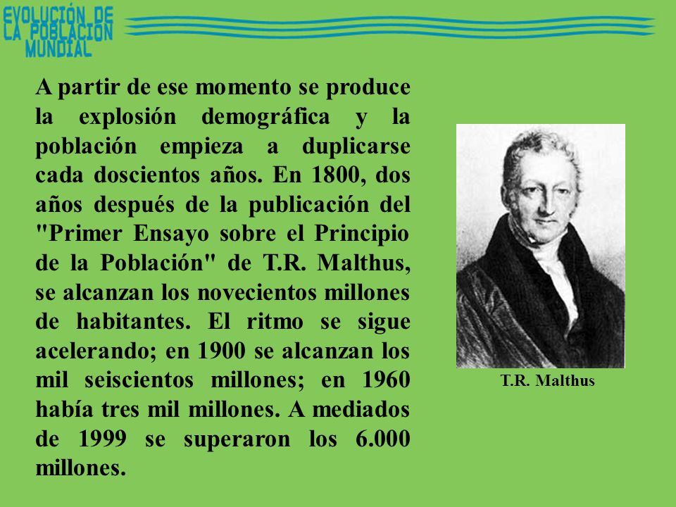 A partir de ese momento se produce la explosión demográfica y la población empieza a duplicarse cada doscientos años. En 1800, dos años después de la publicación del Primer Ensayo sobre el Principio de la Población de T.R. Malthus, se alcanzan los novecientos millones de habitantes. El ritmo se sigue acelerando; en 1900 se alcanzan los mil seiscientos millones; en 1960 había tres mil millones. A mediados de 1999 se superaron los millones.