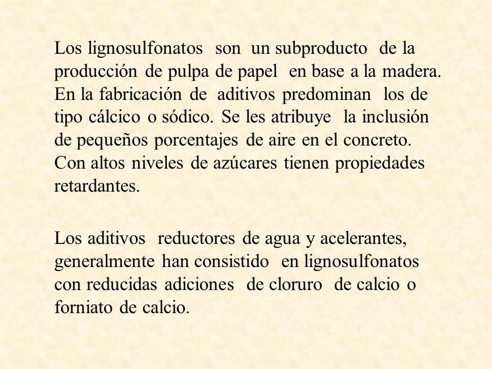 Los lignosulfonatos son un subproducto de la producción de pulpa de papel en base a la madera. En la fabricación de aditivos predominan los de tipo cálcico o sódico. Se les atribuye la inclusión de pequeños porcentajes de aire en el concreto. Con altos niveles de azúcares tienen propiedades retardantes.