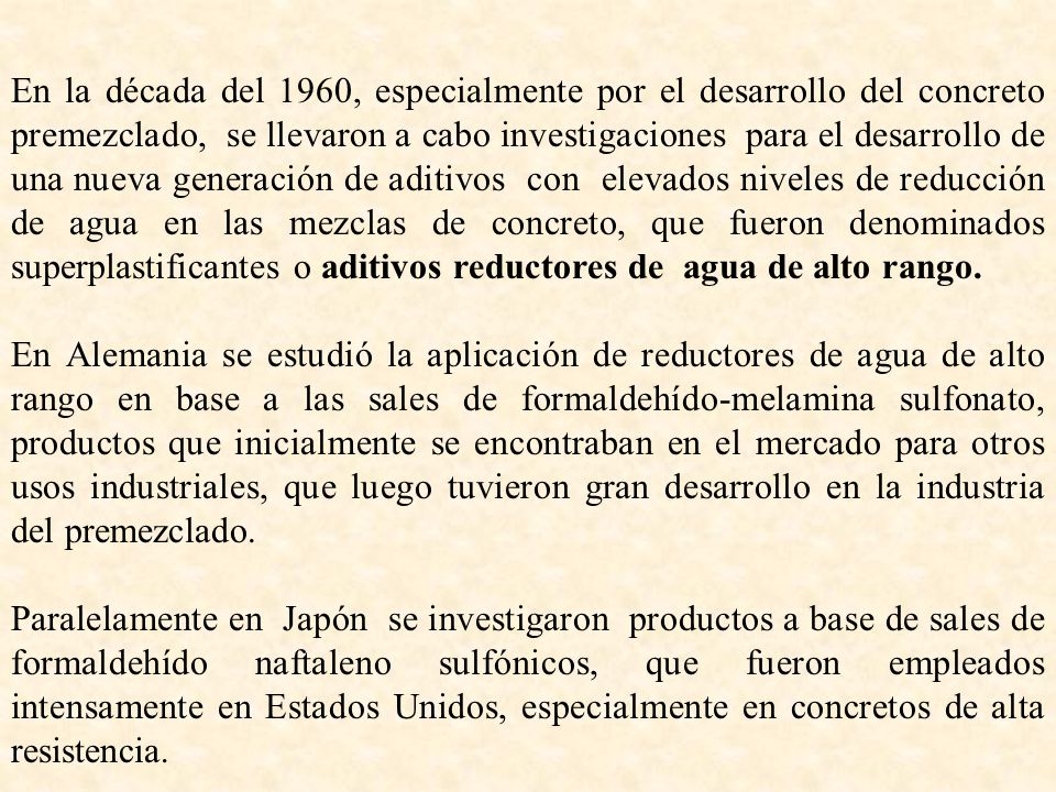 En la década del 1960, especialmente por el desarrollo del concreto premezclado, se llevaron a cabo investigaciones para el desarrollo de una nueva generación de aditivos con elevados niveles de reducción de agua en las mezclas de concreto, que fueron denominados superplastificantes o aditivos reductores de agua de alto rango.